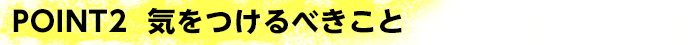 POINT2 気をつけるべきこと