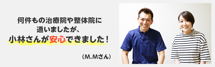 何件もの治療院や整体院に通いましたが、小林さんが安心できました！